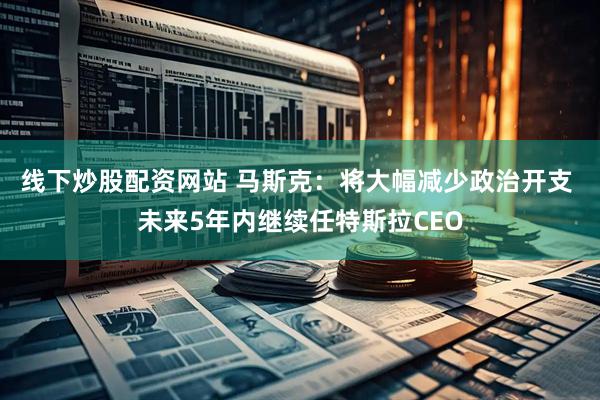 线下炒股配资网站 马斯克：将大幅减少政治开支 未来5年内继续任特斯拉CEO