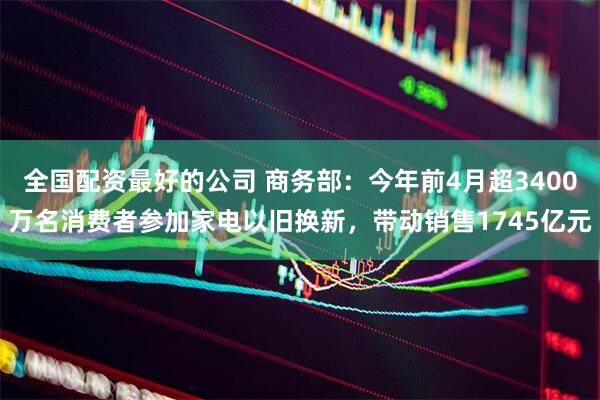 全国配资最好的公司 商务部：今年前4月超3400万名消费者参加家电以旧换新，带动销售1745亿元