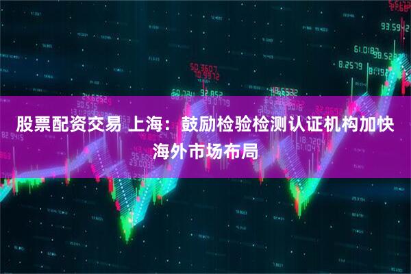 股票配资交易 上海：鼓励检验检测认证机构加快海外市场布局