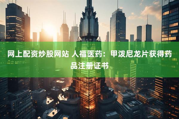 网上配资炒股网站 人福医药：甲泼尼龙片获得药品注册证书