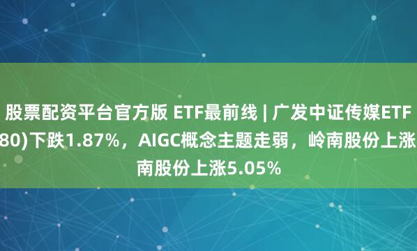 股票配资平台官方版 ETF最前线 | 广发中证传媒ETF(512980)下跌1.87%，AIGC概念主题走弱，岭南股份上涨5.05%