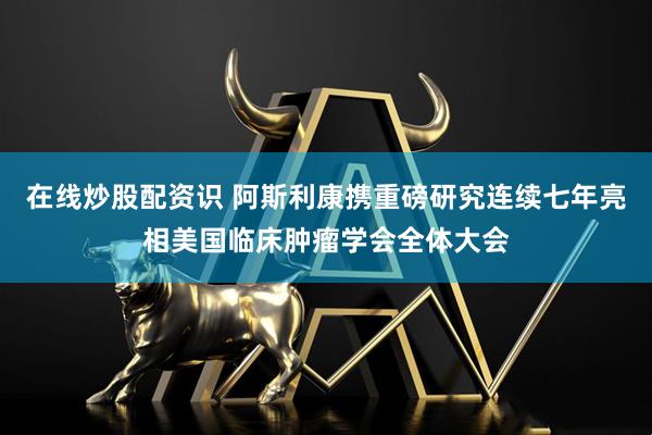 在线炒股配资识 阿斯利康携重磅研究连续七年亮相美国临床肿瘤学会全体大会