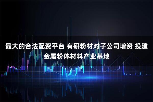 最大的合法配资平台 有研粉材对子公司增资 投建金属粉体材料产业基地