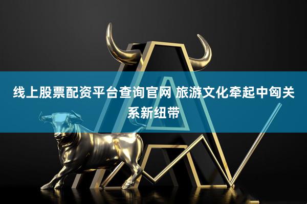 线上股票配资平台查询官网 旅游文化牵起中匈关系新纽带