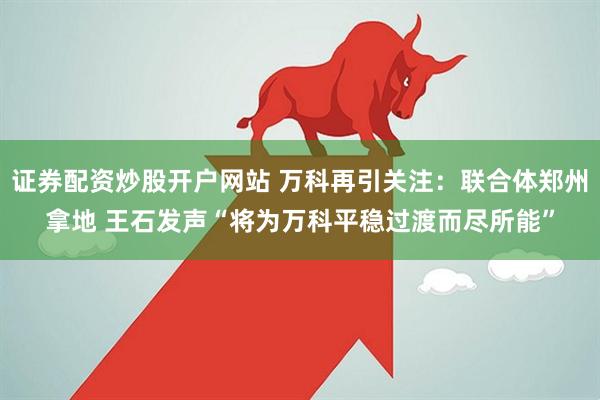 证券配资炒股开户网站 万科再引关注：联合体郑州拿地 王石发声“将为万科平稳过渡而尽所能”