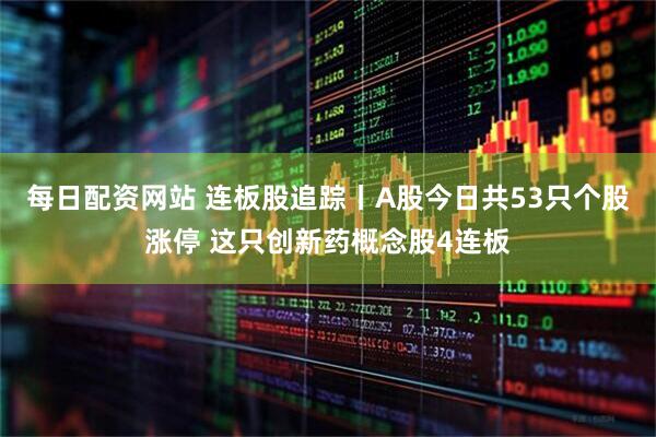 每日配资网站 连板股追踪丨A股今日共53只个股涨停 这只创新药概念股4连板