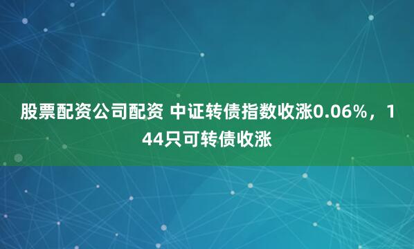 股票配资公司配资 中证转债指数收涨0.06%，144只可转债收涨