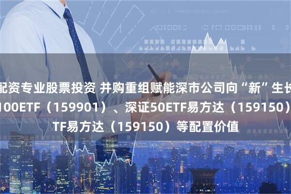配资专业股票投资 并购重组赋能深市公司向“新”生长，关注深证100ETF（159901）、深证50ETF易方达（159150）等配置价值