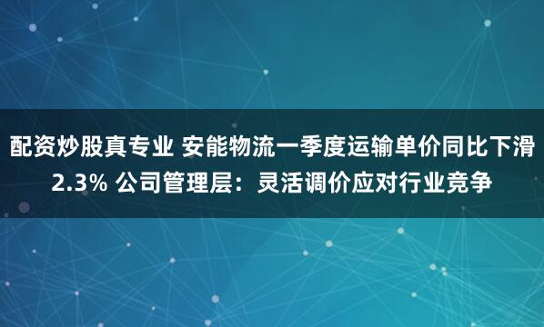 配资炒股真专业 安能物流一季度运输单价同比下滑2.3% 公司管理层：灵活调价应对行业竞争
