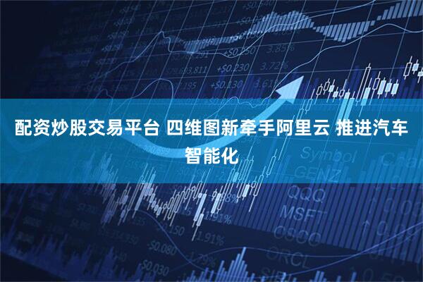 配资炒股交易平台 四维图新牵手阿里云 推进汽车智能化