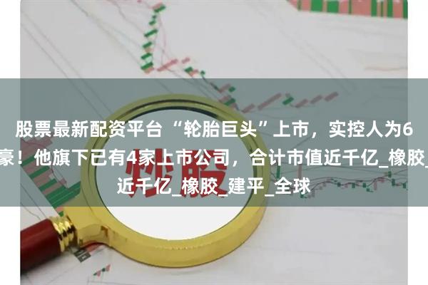 股票最新配资平台 “轮胎巨头”上市，实控人为63岁浙江富豪！他旗下已有4家上市公司，合计市值近千亿_橡胶_建平_全球