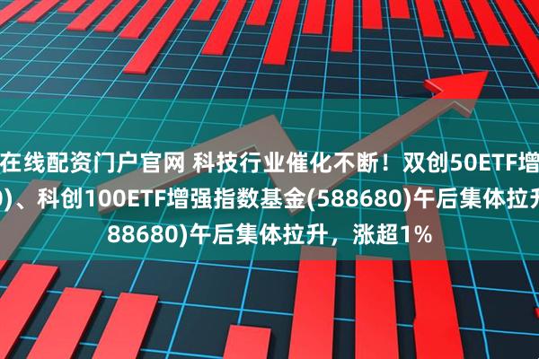 在线配资门户官网 科技行业催化不断！双创50ETF增强(588320)、科创100ETF增强指数基金(588680)午后集体拉升，涨超1%
