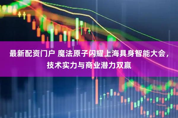 最新配资门户 魔法原子闪耀上海具身智能大会，技术实力与商业潜力双赢