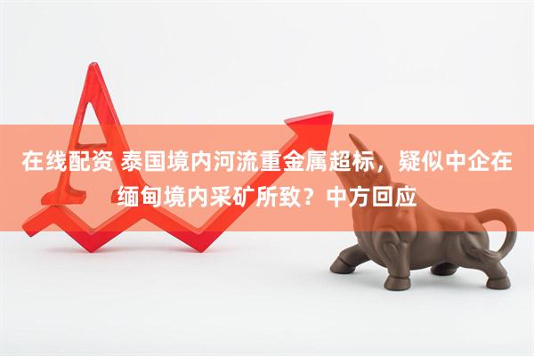 在线配资 泰国境内河流重金属超标，疑似中企在缅甸境内采矿所致？中方回应