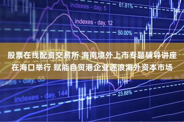 股票在线配资交易所 海南境外上市专题辅导讲座在海口举行 赋能自贸港企业逐浪海外资本市场