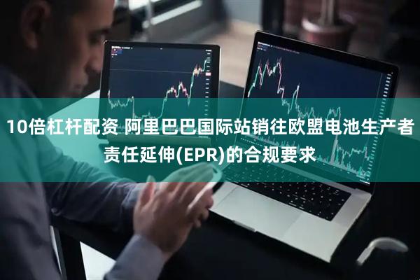 10倍杠杆配资 阿里巴巴国际站销往欧盟电池生产者责任延伸(EPR)的合规要求