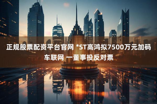 正规股票配资平台官网 *ST高鸿拟7500万元加码车联网 一董事投反对票