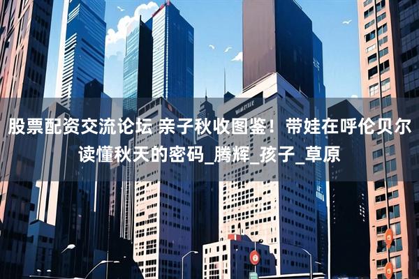 股票配资交流论坛 亲子秋收图鉴！带娃在呼伦贝尔读懂秋天的密码_腾辉_孩子_草原