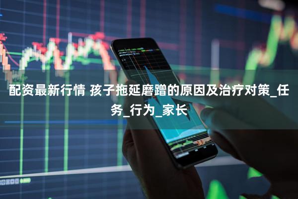 配资最新行情 孩子拖延磨蹭的原因及治疗对策_任务_行为_家长