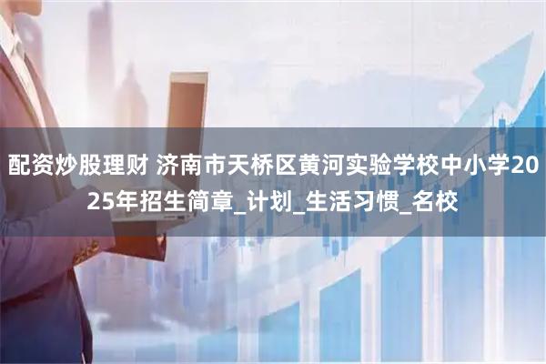 配资炒股理财 济南市天桥区黄河实验学校中小学2025年招生简章_计划_生活习惯_名校