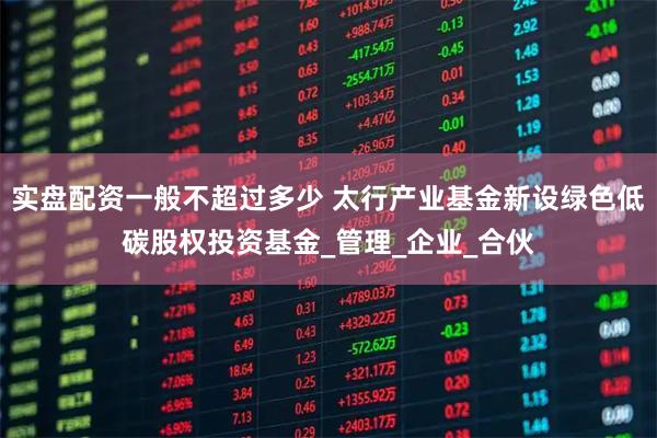 实盘配资一般不超过多少 太行产业基金新设绿色低碳股权投资基金_管理_企业_合伙