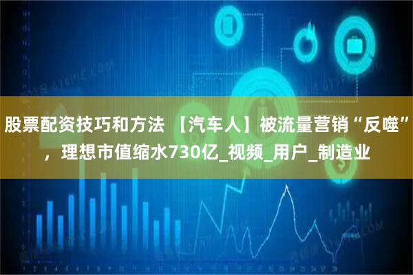 股票配资技巧和方法 【汽车人】被流量营销“反噬”，理想市值缩水730亿_视频_用户_制造业