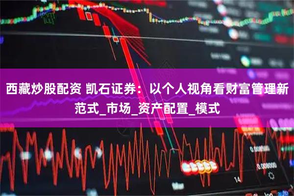 西藏炒股配资 凯石证券：以个人视角看财富管理新范式_市场_资产配置_模式