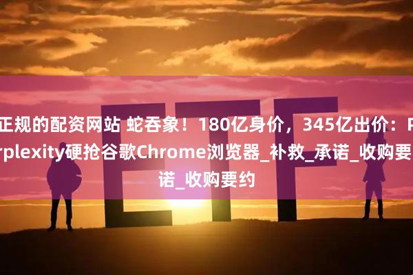 正规的配资网站 蛇吞象！180亿身价，345亿出价：Perplexity硬抢谷歌Chrome浏览器_补救_承诺_收购要约