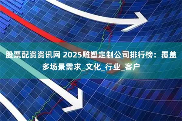 股票配资资讯网 2025雕塑定制公司排行榜：覆盖多场景需求_文化_行业_客户