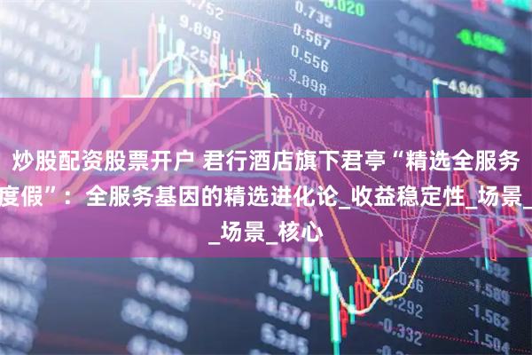 炒股配资股票开户 君行酒店旗下君亭“精选全服务城市度假”：全服务基因的精选进化论_收益稳定性_场景_核心
