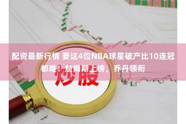 配资最新行情 要这4位NBA球星破产比10连冠都难！詹姆斯上榜，乔丹领衔