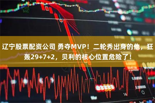辽宁股票配资公司 勇夺MVP！二轮秀出身的他，狂轰29+7+2，贝利的核心位置危险了！