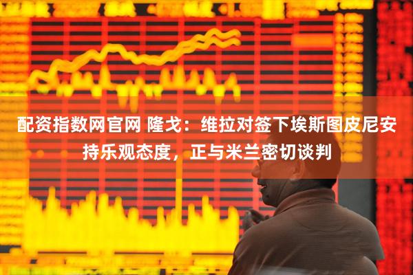 配资指数网官网 隆戈：维拉对签下埃斯图皮尼安持乐观态度，正与米兰密切谈判