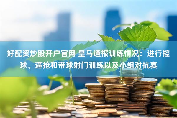 好配资炒股开户官网 皇马通报训练情况：进行控球、逼抢和带球射门训练以及小组对抗赛