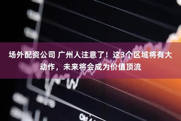 场外配资公司 广州人注意了！这3个区域将有大动作，未来将会成为价值顶流